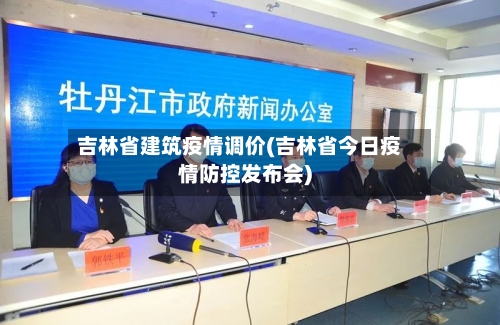 吉林省建筑疫情调价(吉林省今日疫情防控发布会)-第3张图片
