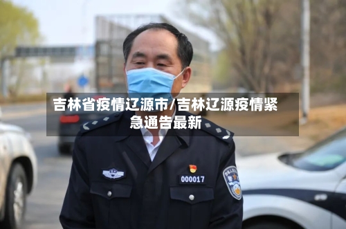 吉林省疫情辽源市/吉林辽源疫情紧急通告最新-第1张图片