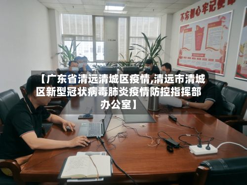 【广东省清远清城区疫情,清远市清城区新型冠状病毒肺炎疫情防控指挥部办公室】-第1张图片