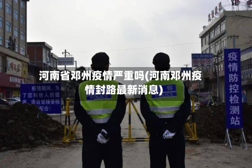 河南省邓州疫情严重吗(河南邓州疫情封路最新消息)-第1张图片