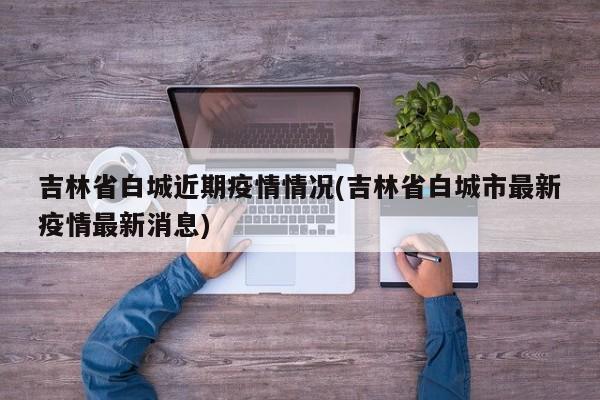 吉林省白城近期疫情情况(吉林省白城市最新疫情最新消息)