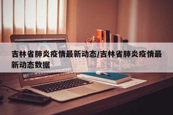 吉林省肺炎疫情最新动态/吉林省肺炎疫情最新动态数据