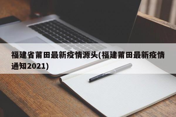 福建省莆田最新疫情源头(福建莆田最新疫情通知2021)