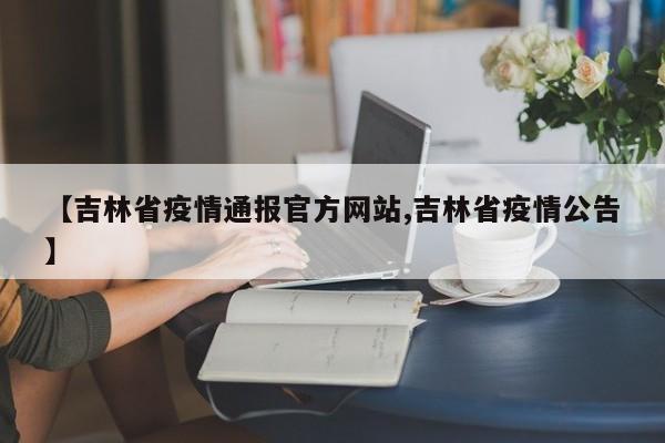 【吉林省疫情通报官方网站,吉林省疫情公告】