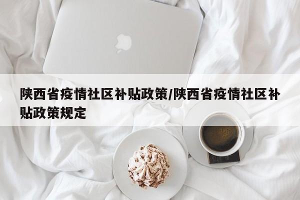 陕西省疫情社区补贴政策/陕西省疫情社区补贴政策规定