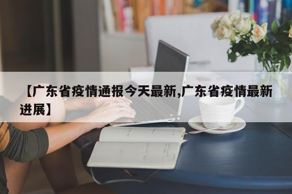 【广东省疫情通报今天最新,广东省疫情最新进展】