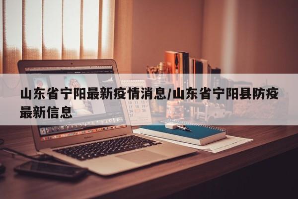 山东省宁阳最新疫情消息/山东省宁阳县防疫最新信息