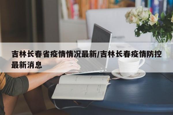 吉林长春省疫情情况最新/吉林长春疫情防控最新消息