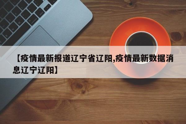 【疫情最新报道辽宁省辽阳,疫情最新数据消息辽宁辽阳】