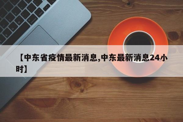 【中东省疫情最新消息,中东最新消息24小时】