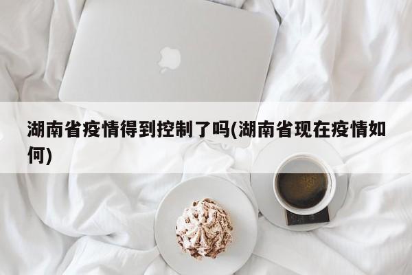 湖南省疫情得到控制了吗(湖南省现在疫情如何)