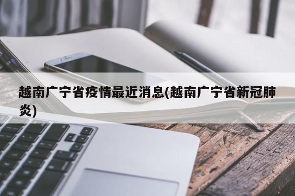 越南广宁省疫情最近消息(越南广宁省新冠肺炎)