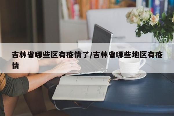 吉林省哪些区有疫情了/吉林省哪些地区有疫情