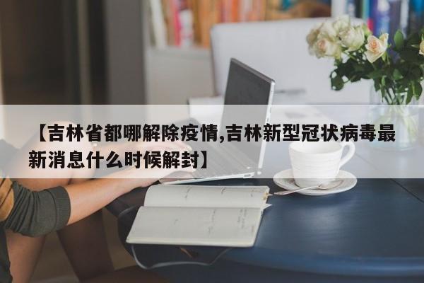 【吉林省都哪解除疫情,吉林新型冠状病毒最新消息什么时候解封】
