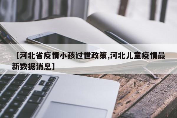 【河北省疫情小孩过世政策,河北儿童疫情最新数据消息】