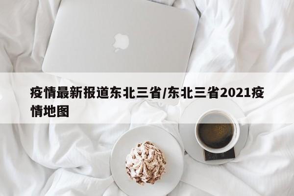 疫情最新报道东北三省/东北三省2021疫情地图