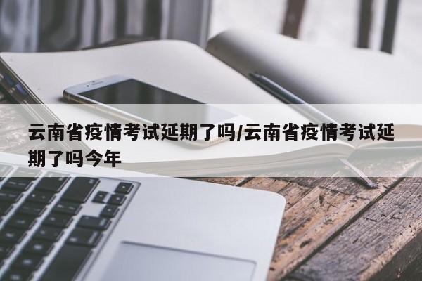 云南省疫情考试延期了吗/云南省疫情考试延期了吗今年