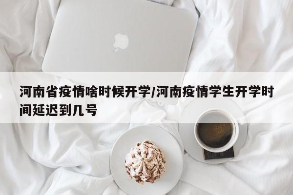 河南省疫情啥时候开学/河南疫情学生开学时间延迟到几号