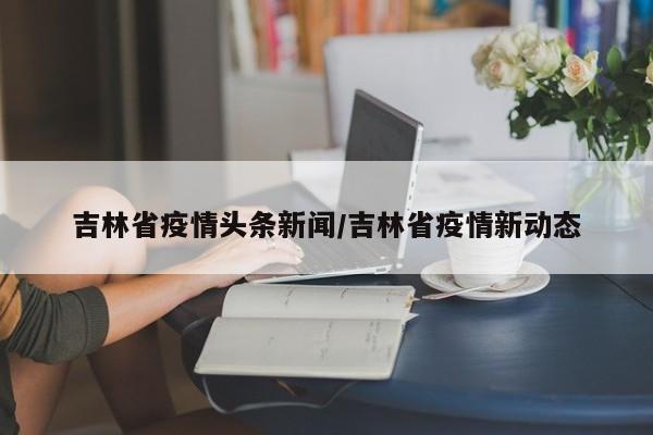 吉林省疫情头条新闻/吉林省疫情新动态
