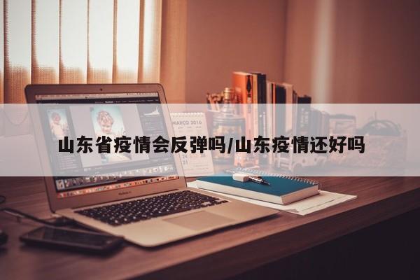 山东省疫情会反弹吗/山东疫情还好吗