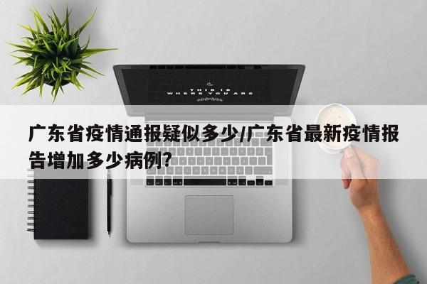 广东省疫情通报疑似多少/广东省最新疫情报告增加多少病例?