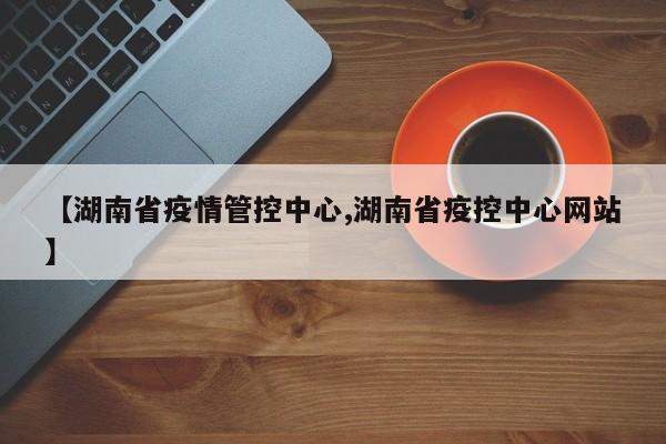 【湖南省疫情管控中心,湖南省疫控中心网站】