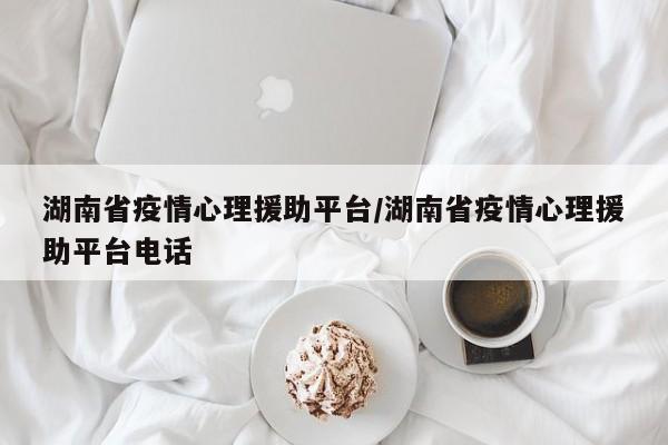 湖南省疫情心理援助平台/湖南省疫情心理援助平台电话