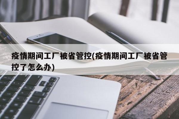 疫情期间工厂被省管控(疫情期间工厂被省管控了怎么办)