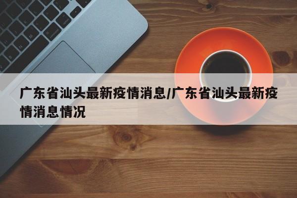 广东省汕头最新疫情消息/广东省汕头最新疫情消息情况