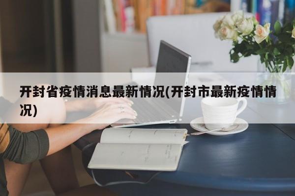 开封省疫情消息最新情况(开封市最新疫情情况)
