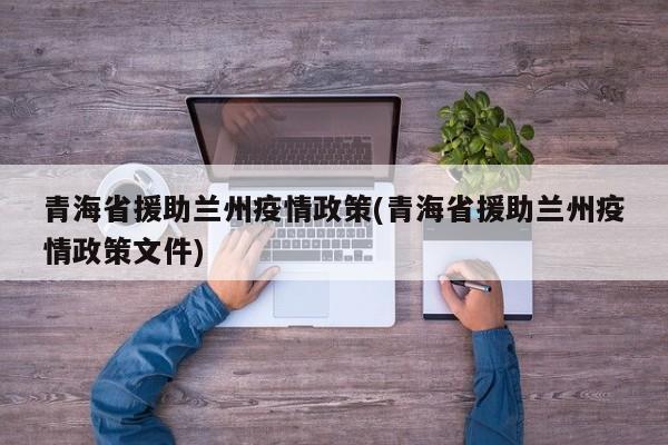 青海省援助兰州疫情政策(青海省援助兰州疫情政策文件)