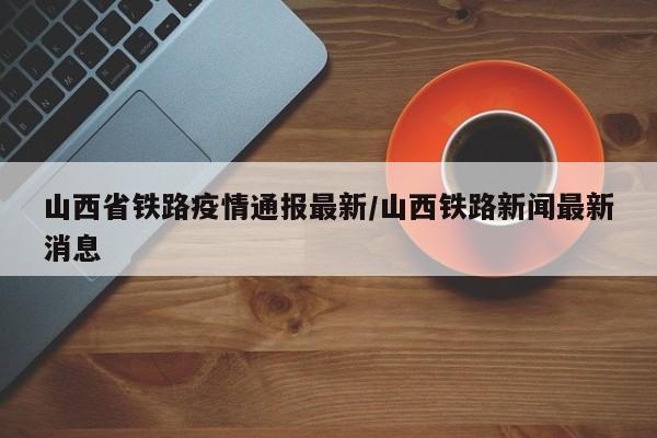 山西省铁路疫情通报最新/山西铁路新闻最新消息