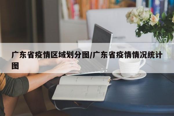 广东省疫情区域划分图/广东省疫情情况统计图