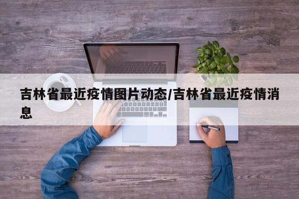 吉林省最近疫情图片动态/吉林省最近疫情消息
