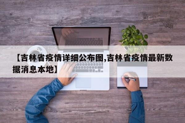 【吉林省疫情详细公布图,吉林省疫情最新数据消息本地】