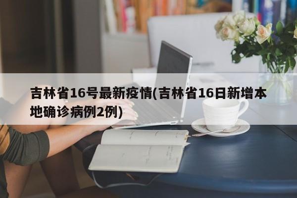 吉林省16号最新疫情(吉林省16日新增本地确诊病例2例)