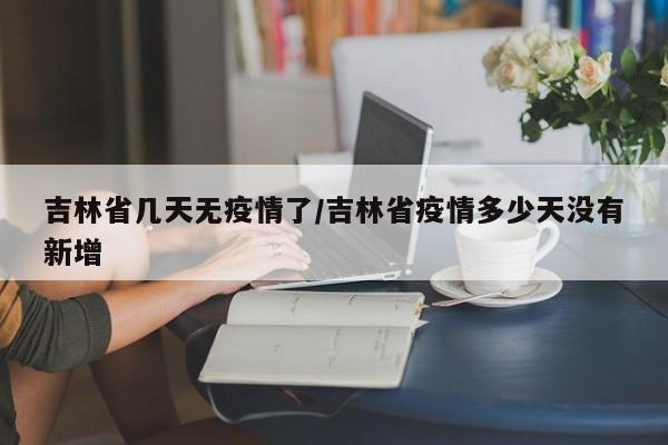 吉林省几天无疫情了/吉林省疫情多少天没有新增
