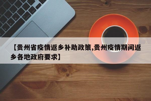【贵州省疫情返乡补助政策,贵州疫情期间返乡各地政府要求】